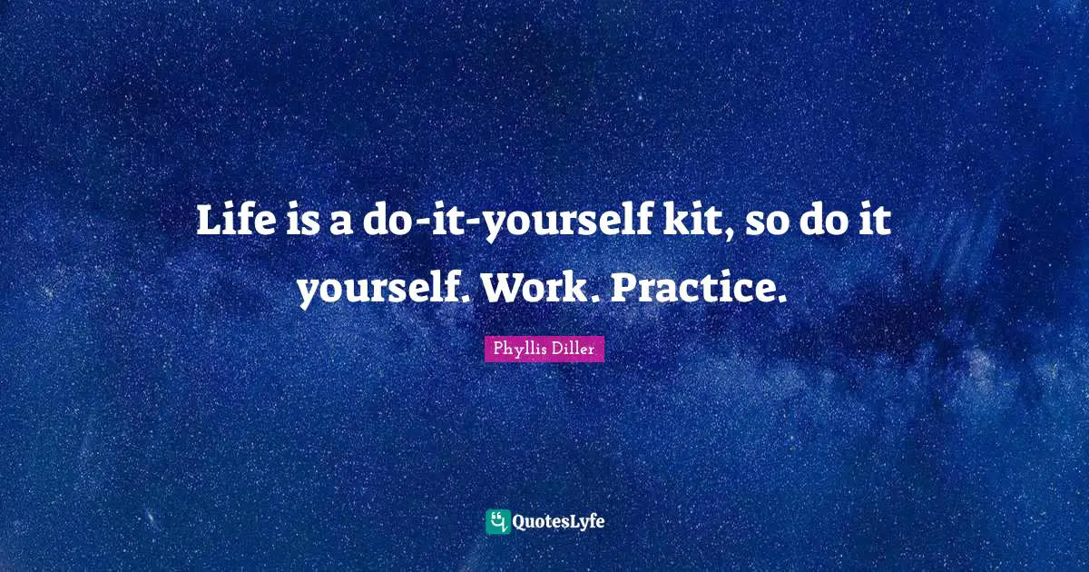 Life is a do-it-yourself kit, so do it yourself. Work. Practice.