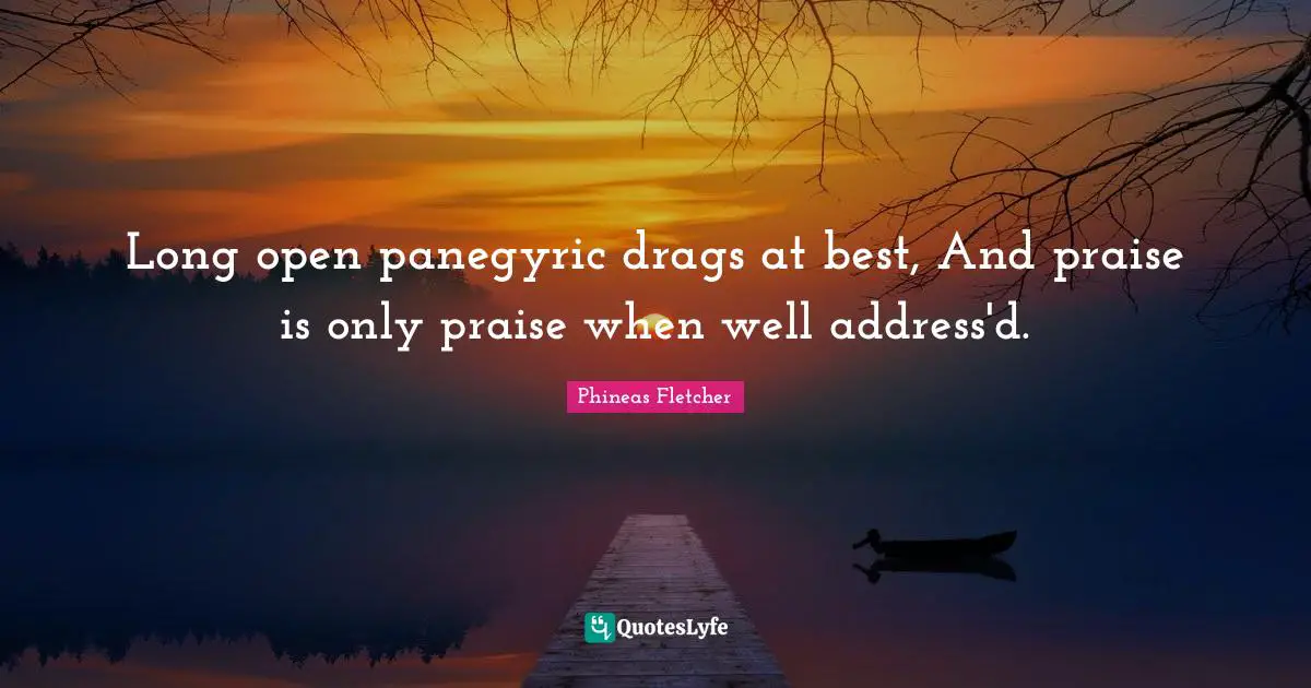 Long open panegyric drags at best, And praise is only praise when well address'd.
