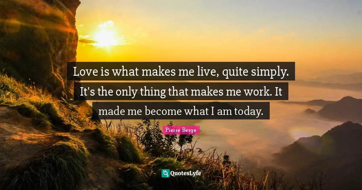 Love is what makes me live, quite simply. It's the only thing that makes me work. It made me become what I am today.