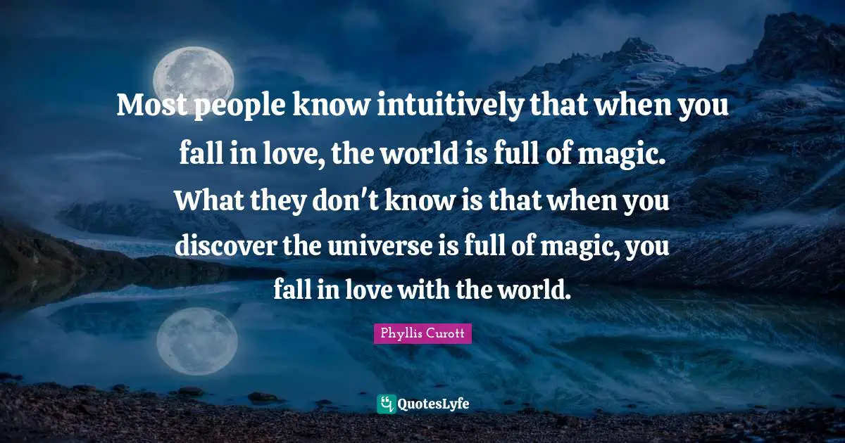 Most people know intuitively that when you fall in love, the world is full of magic. What they don't know is that when you discover the universe is full of magic, you fall in love with the world.