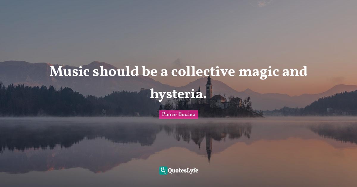 Pierre Boulez Quotes: "Music should be a collective magic and hysteria."