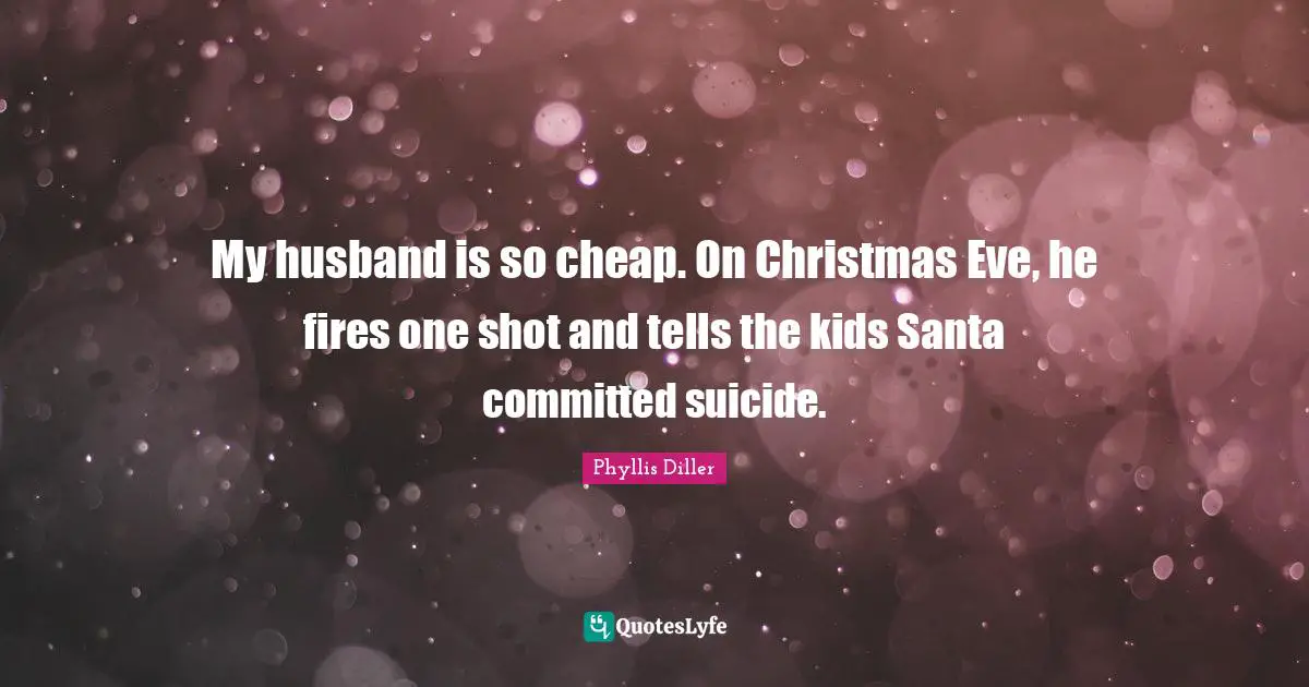 My husband is so cheap. On Christmas Eve, he fires one shot and tells the kids Santa committed suicide.