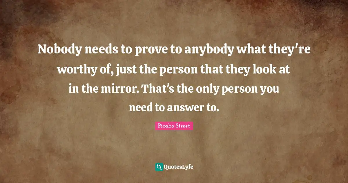 Nobody needs to prove to anybody what they're worthy of, just the person that they look at in the mirror. That's the only person you need to answer to.