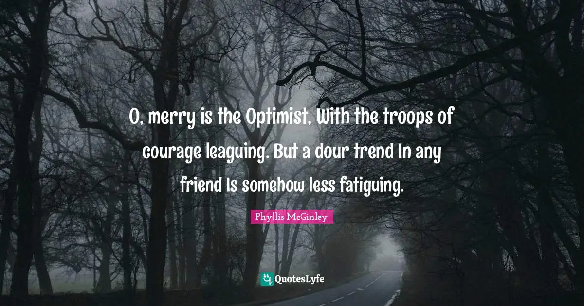 Phyllis McGinley Quotes: "O, merry is the Optimist, With the troops of courage leaguing. But a dour trend In any friend Is somehow less fatiguing."