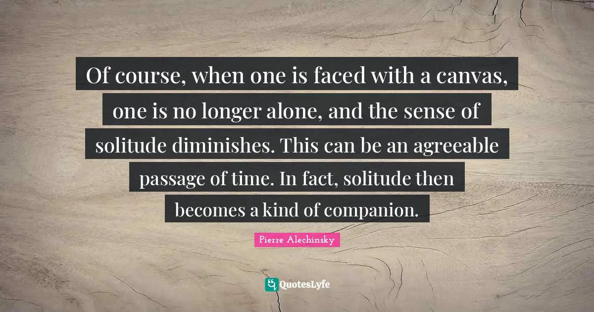 Of course, when one is faced with a canvas, one is no longer alone, and the sense of solitude diminishes. This can be an agreeable passage of time. In fact, solitude then becomes a kind of companion.