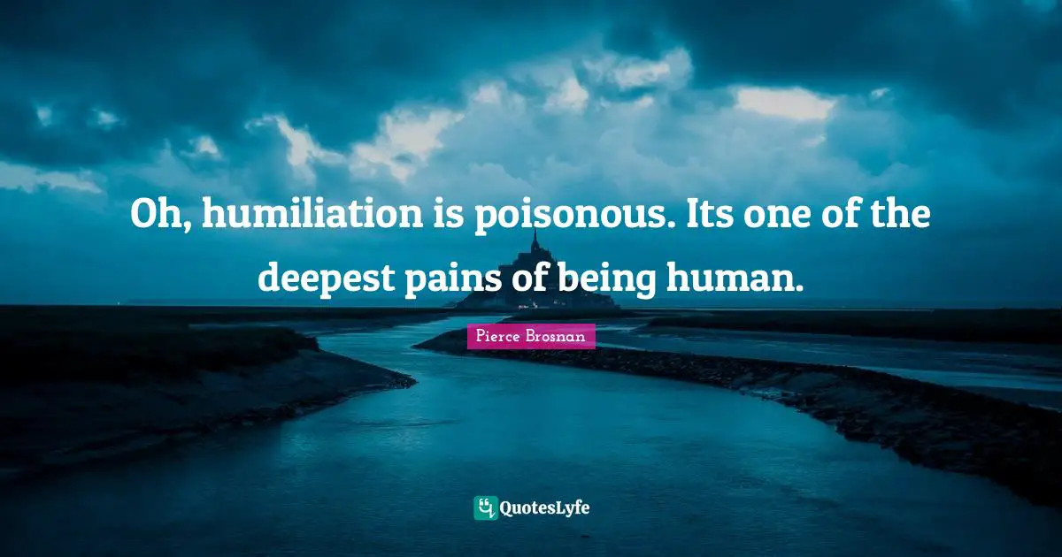 Pierce Brosnan Quotes: "Oh, humiliation is poisonous. Its one of the deepest pains of being human."