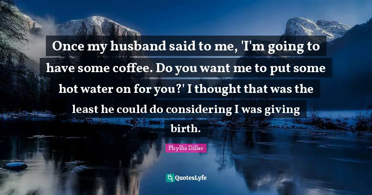 If You Want Me Quotes: "Once my husband said to me, 'I'm going to have some coffee. Do you want me to put some hot water on for you?' I thought that was the least he could do considering I was giving birth."