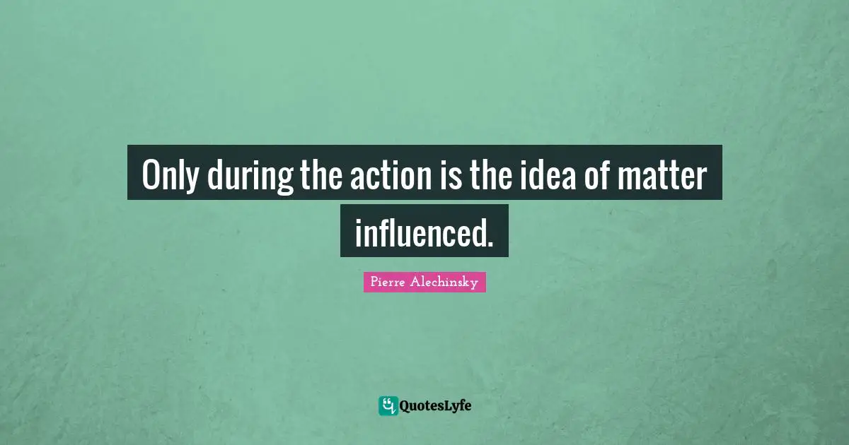 Only during the action is the idea of matter influenced.