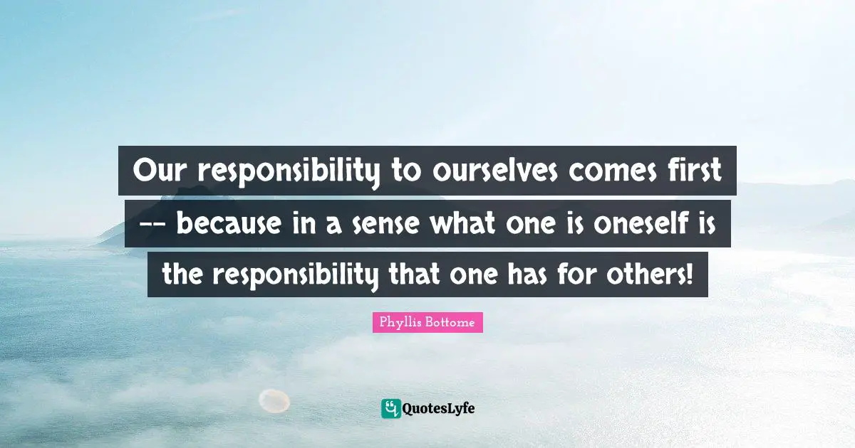 Our responsibility to ourselves comes first -- because in a sense what one is oneself is the responsibility that one has for others!