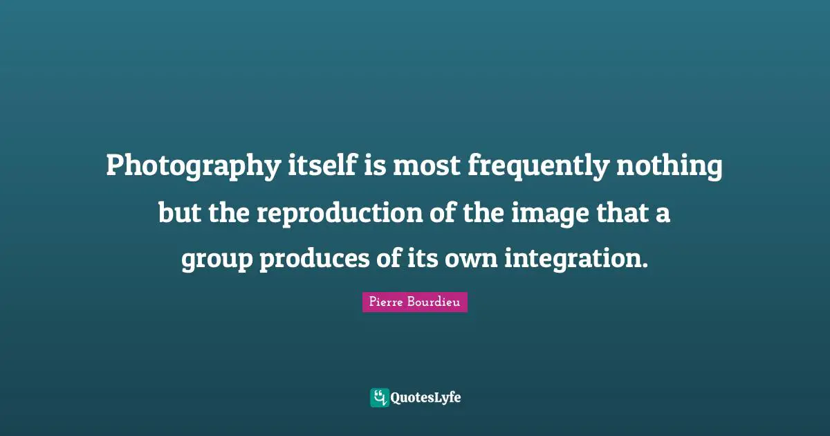 Integration Quotes: "Photography itself is most frequently nothing but the reproduction of the image that a group produces of its own integration."