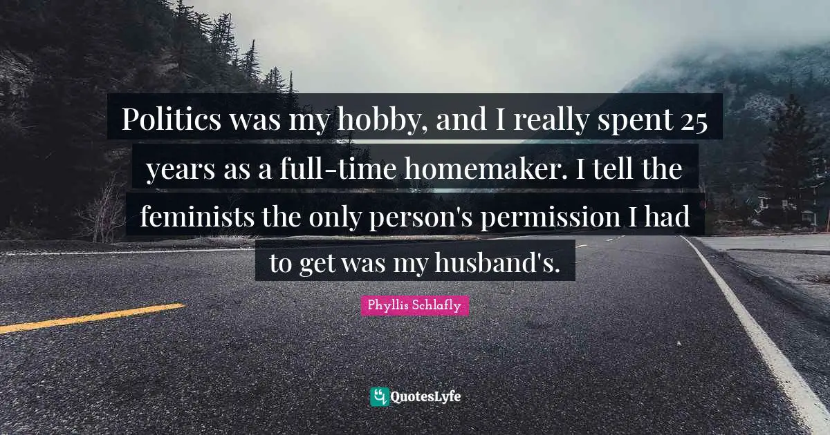 Politics was my hobby, and I really spent 25 years as a full-time homemaker. I tell the feminists the only person's permission I had to get was my husband's.