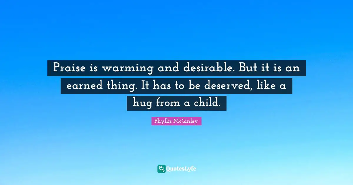 Phyllis McGinley Quotes: "Praise is warming and desirable. But it is an earned thing. It has to be deserved, like a hug from a child."