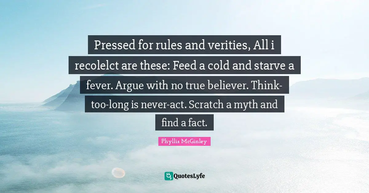 Phyllis McGinley Quotes: "Pressed for rules and verities, All i recolelct are these: Feed a cold and starve a fever. Argue with no true believer. Think-too-long is never-act. Scratch a myth and find a fact."