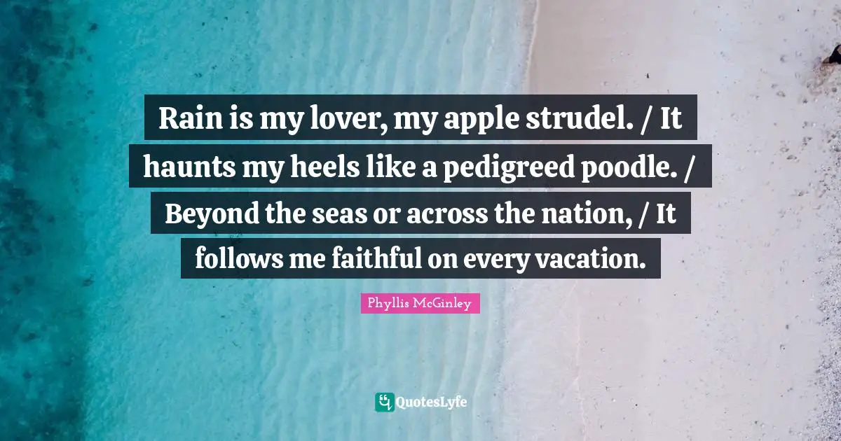 Phyllis McGinley Quotes: "Rain is my lover, my apple strudel. / It haunts my heels like a pedigreed poodle. / Beyond the seas or across the nation, / It follows me faithful on every vacation."