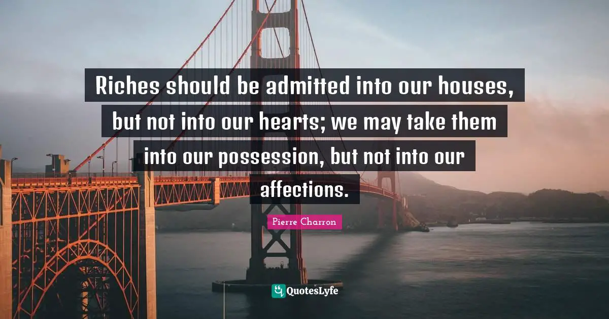 Riches should be admitted into our houses, but not into our hearts; we may take them into our possession, but not into our affections.