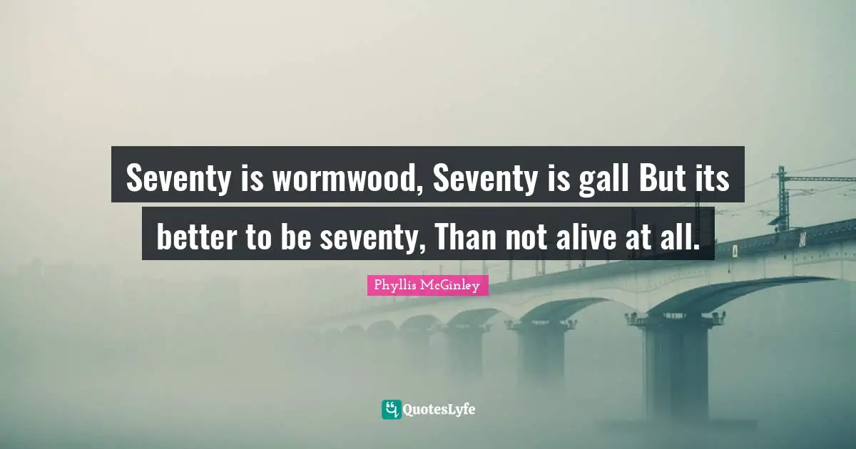 Phyllis McGinley Quotes: Seventy is wormwood, Seventy is gall But its better to be seventy, Than not alive at all.