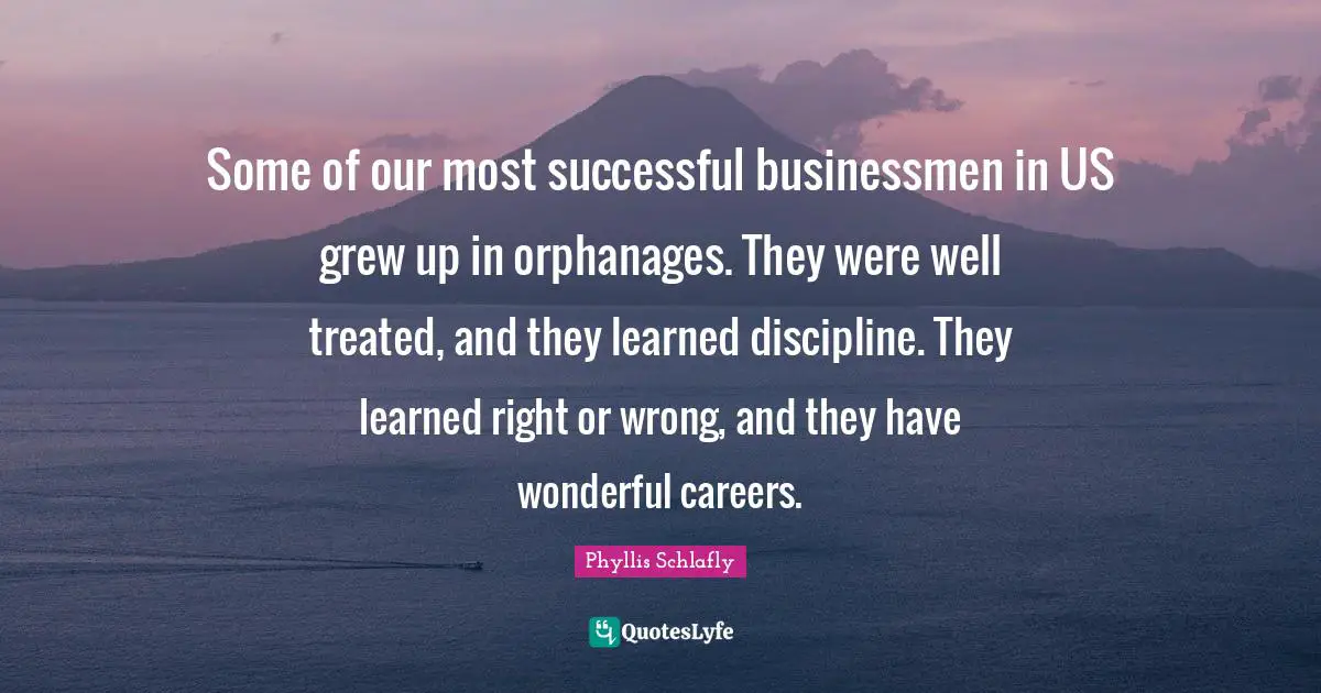 Some of our most successful businessmen in US grew up in orphanages. They were well treated, and they learned discipline. They learned right or wrong, and they have wonderful careers.