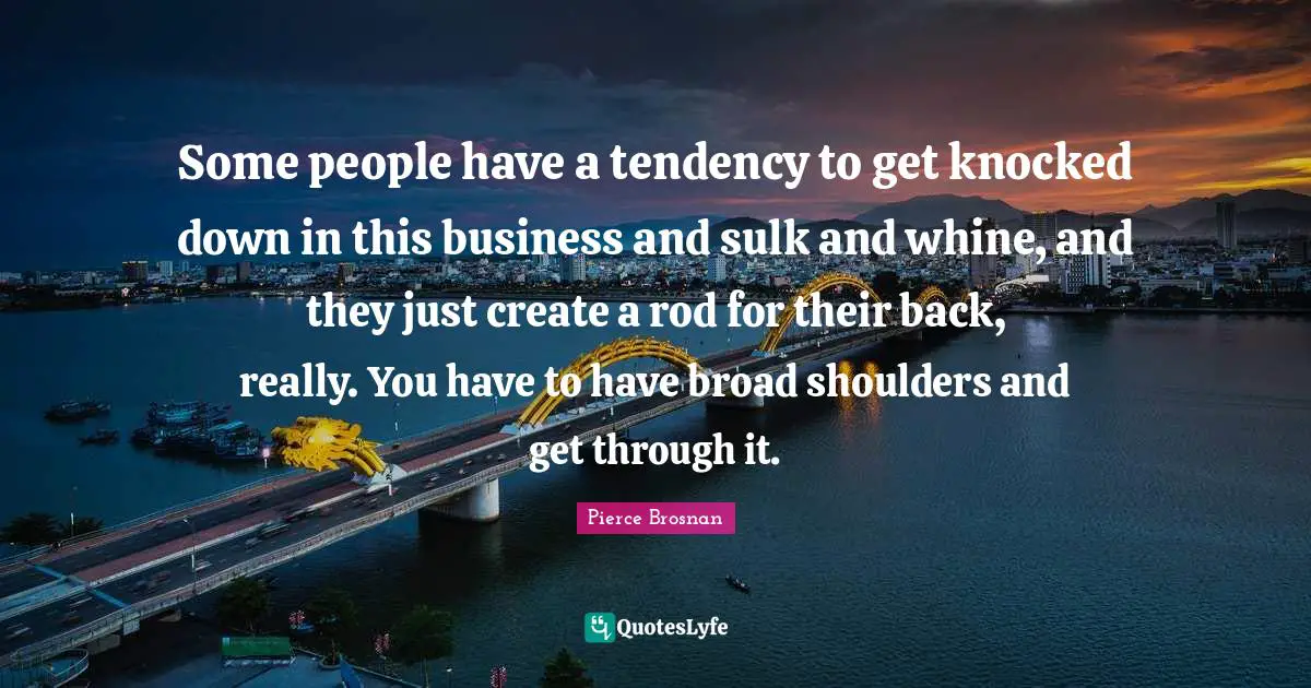 Pierce Brosnan Quotes: "Some people have a tendency to get knocked down in this business and sulk and whine, and they just create a rod for their back, really. You have to have broad shoulders and get through it."