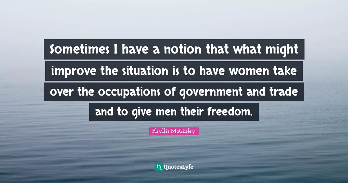 Sometimes I have a notion that what might improve the situation is to have women take over the occupations of government and trade and to give men their freedom.