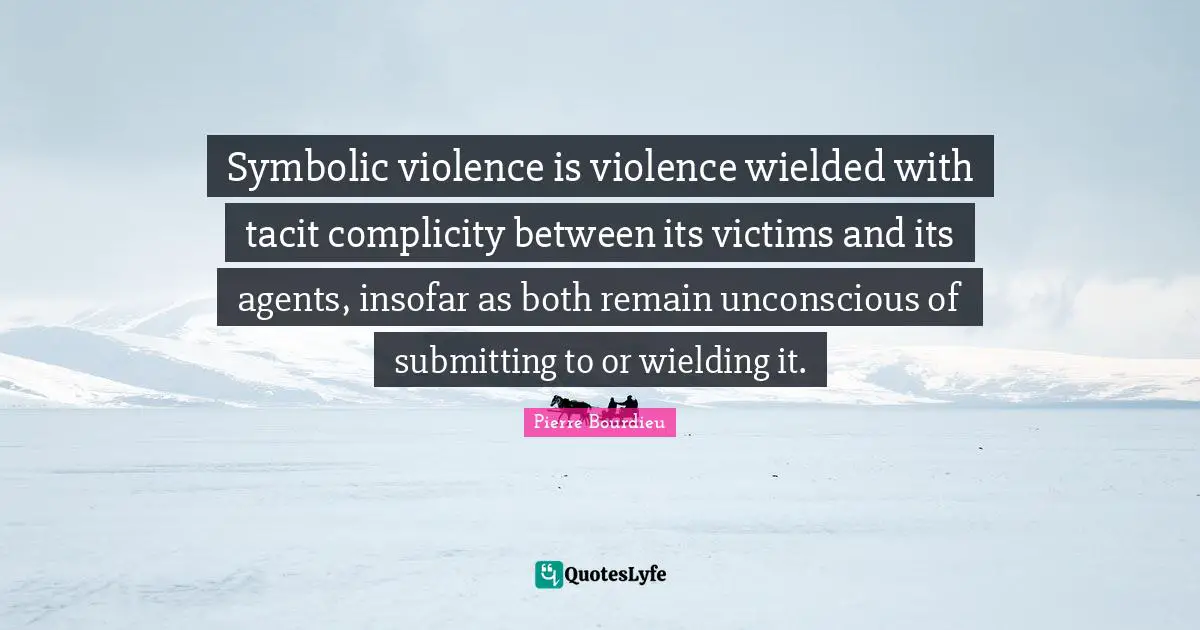 Victim Quotes: "Symbolic violence is violence wielded with tacit complicity between its victims and its agents, insofar as both remain unconscious of submitting to or wielding it."
