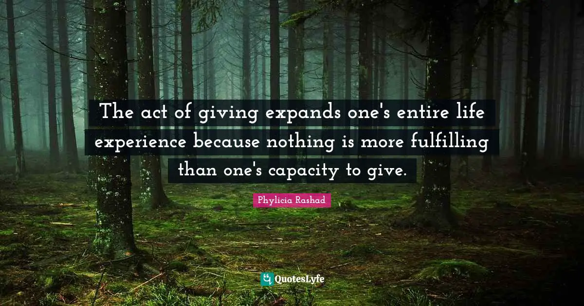 The act of giving expands one's entire life experience because nothing is more fulfilling than one's capacity to give.