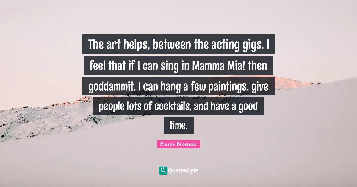 Pierce Brosnan Quotes: "The art helps, between the acting gigs. I feel that if I can sing in Mamma Mia! then goddammit, I can hang a few paintings, give people lots of cocktails, and have a good time."