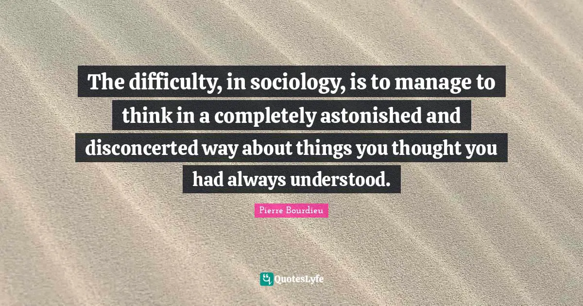 Difficulty Quotes: "The difficulty, in sociology, is to manage to think in a completely astonished and disconcerted way about things you thought you had always understood."