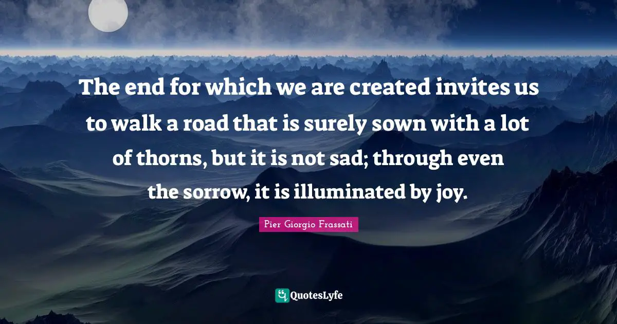 The end for which we are created invites us to walk a road that is surely sown with a lot of thorns, but it is not sad; through even the sorrow, it is illuminated by joy.