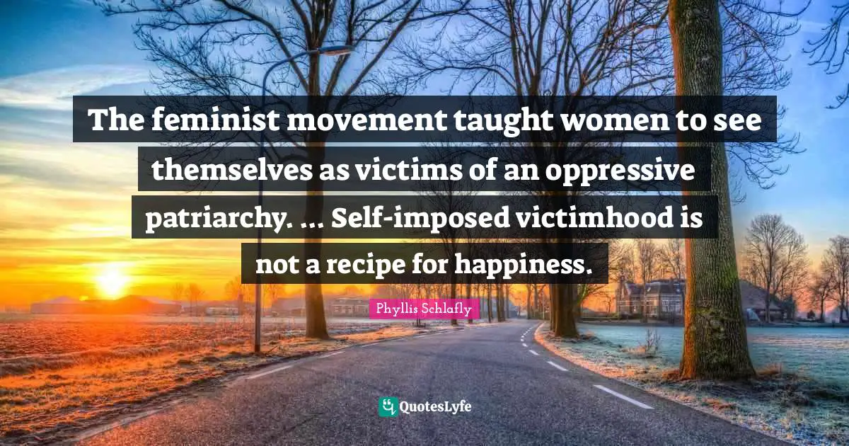 Feminist Quotes: "The feminist movement taught women to see themselves as victims of an oppressive patriarchy. ... Self-imposed victimhood is not a recipe for happiness."