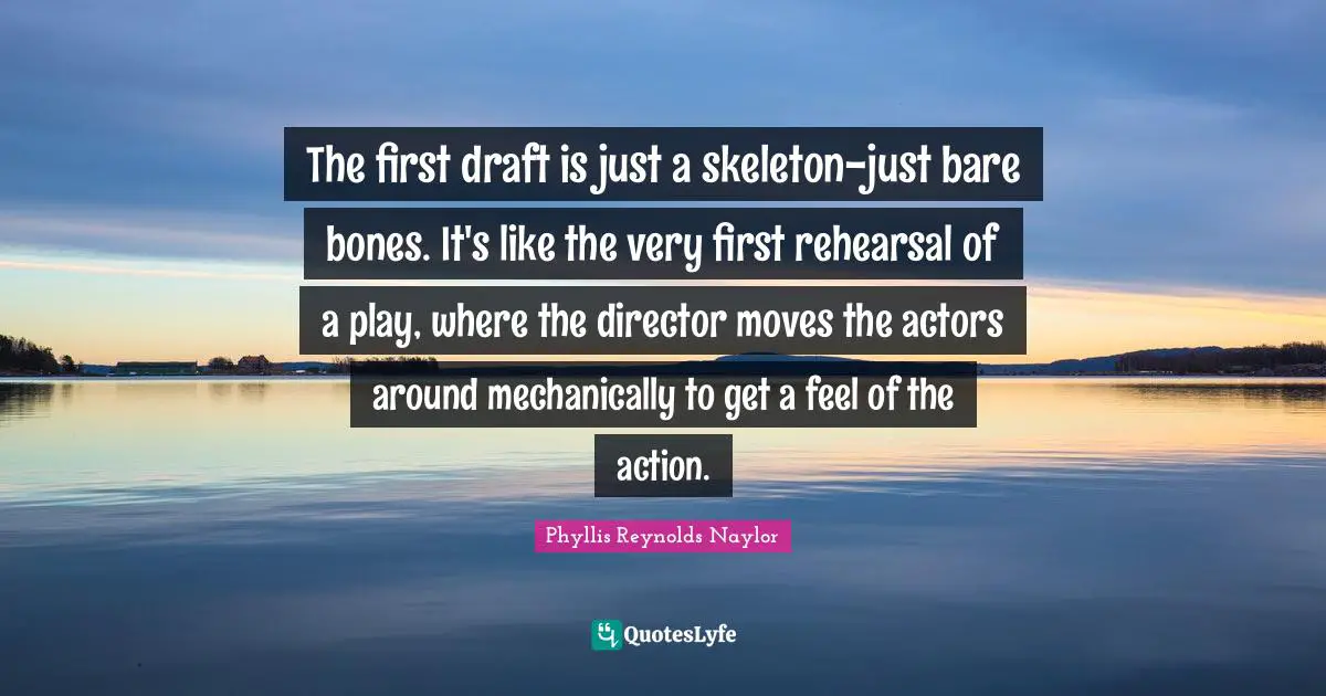 Skeletons Quotes: "The first draft is just a skeleton-just bare bones. It's like the very first rehearsal of a play, where the director moves the actors around mechanically to get a feel of the action."