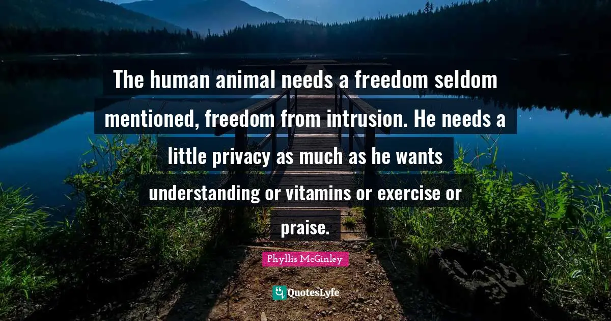 Phyllis McGinley Quotes: "The human animal needs a freedom seldom mentioned, freedom from intrusion. He needs a little privacy as much as he wants understanding or vitamins or exercise or praise."