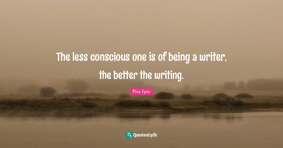 The less conscious one is of being a writer, the better the writing.
