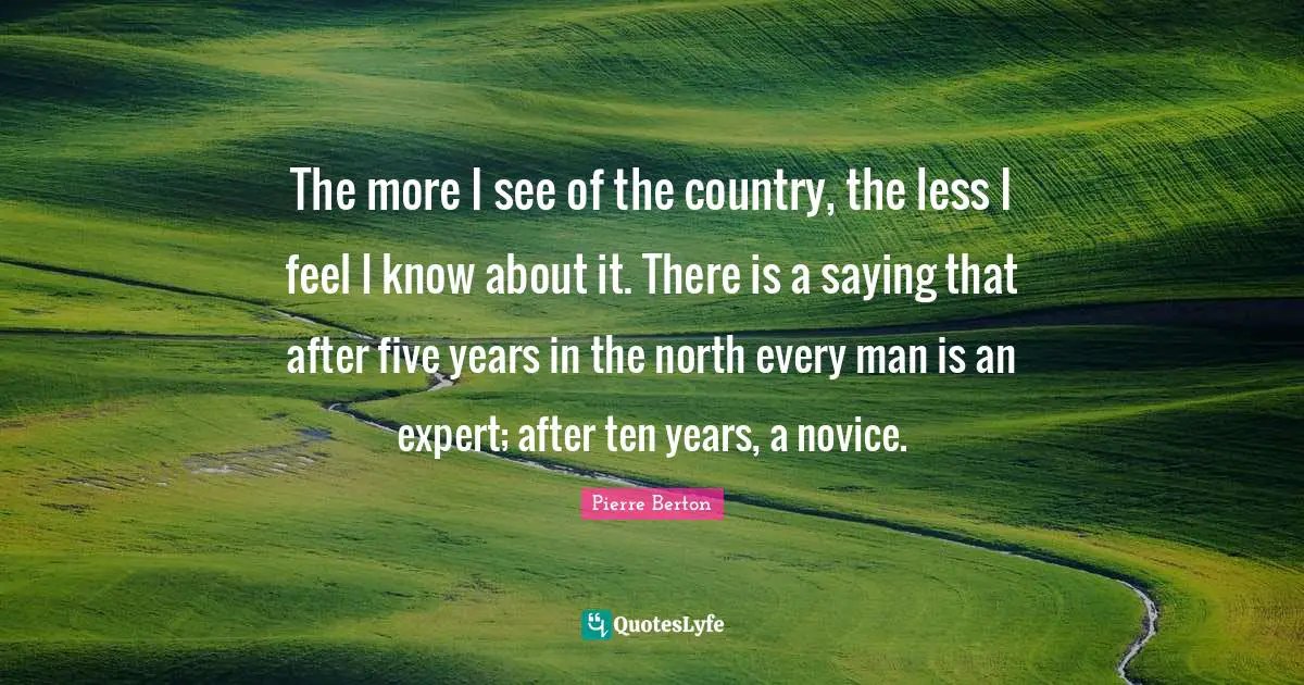 Five Years Quotes: "The more I see of the country, the less I feel I know about it. There is a saying that after five years in the north every man is an expert; after ten years, a novice."