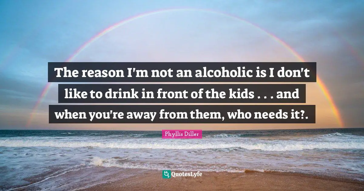 The reason I'm not an alcoholic is I don't like to drink in front of the kids . . . and when you're away from them, who needs it?.