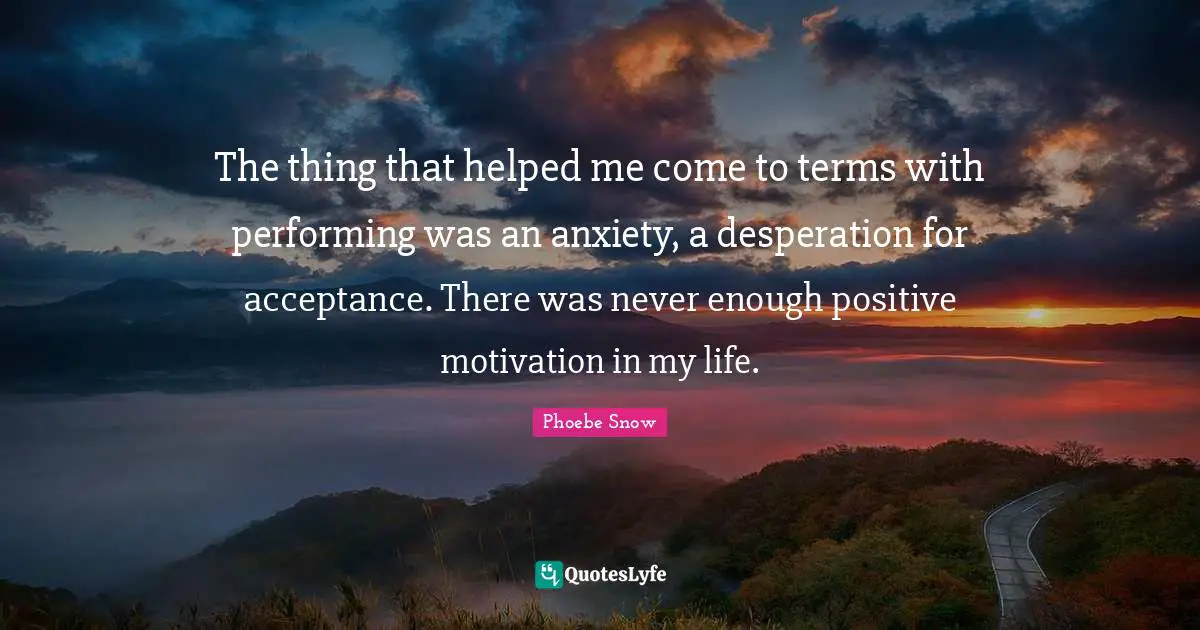 The thing that helped me come to terms with performing was an anxiety, a desperation for acceptance. There was never enough positive motivation in my life.