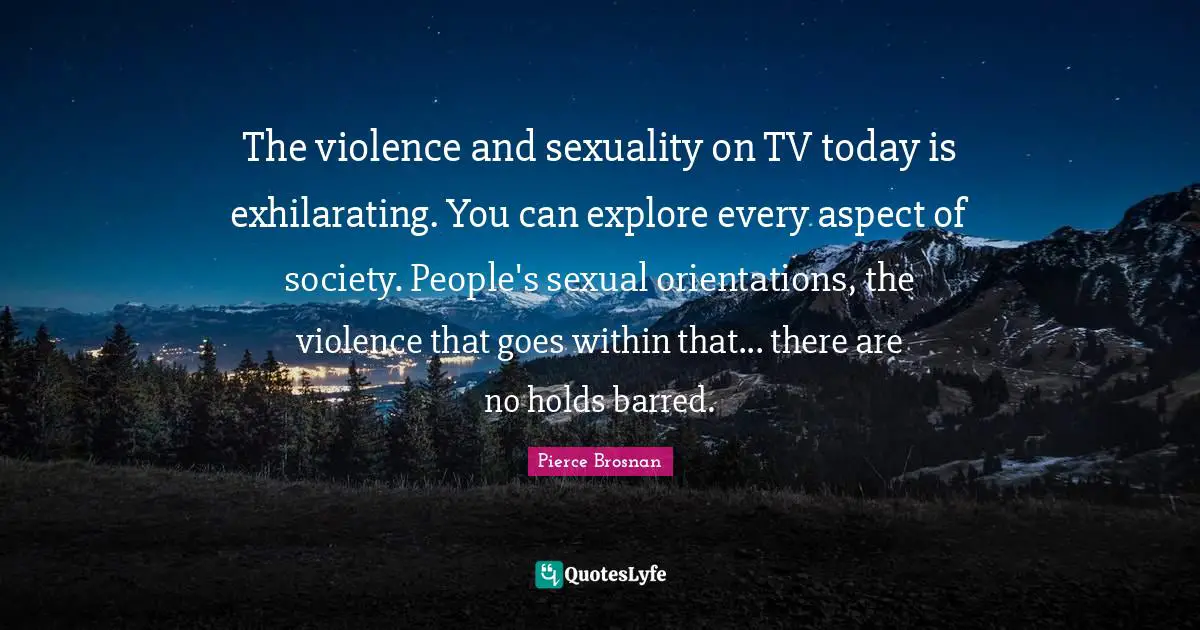 Pierce Brosnan Quotes: "The violence and sexuality on TV today is exhilarating. You can explore every aspect of society. People's sexual orientations, the violence that goes within that... there are no holds barred."
