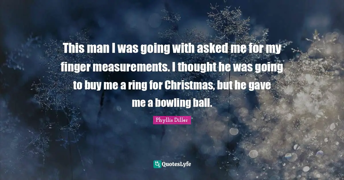 This man I was going with asked me for my finger measurements. I thought he was going to buy me a ring for Christmas, but he gave me a bowling ball.