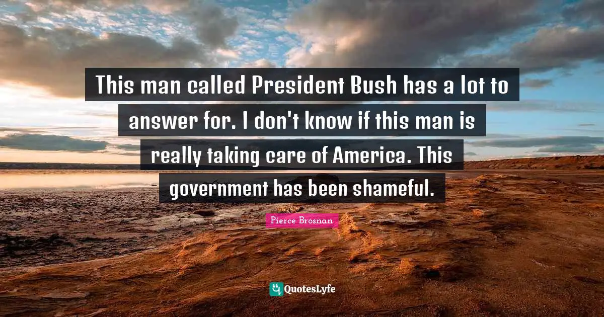 Pierce Brosnan Quotes: "This man called President Bush has a lot to answer for. I don't know if this man is really taking care of America. This government has been shameful."
