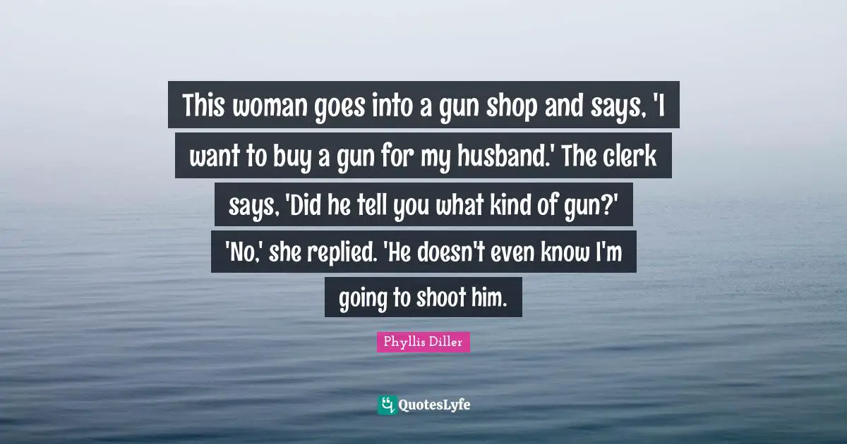 Clerks Quotes: "This woman goes into a gun shop and says, 'I want to buy a gun for my husband.' The clerk says, 'Did he tell you what kind of gun?' 'No,' she replied. 'He doesn't even know I'm going to shoot him."