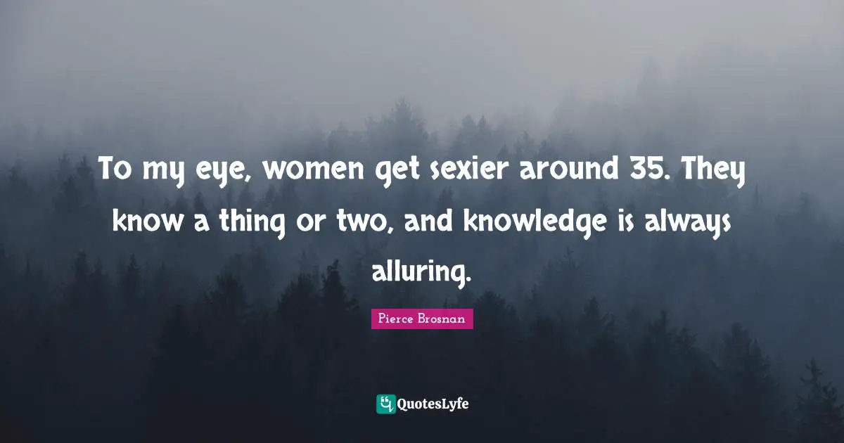 To my eye, women get sexier around 35. They know a thing or two, and knowledge is always alluring.