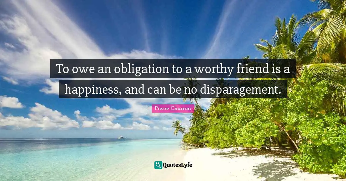 To owe an obligation to a worthy friend is a happiness, and can be no disparagement.