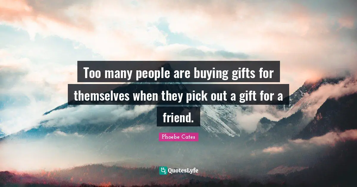 Too many people are buying gifts for themselves when they pick out a gift for a friend.
