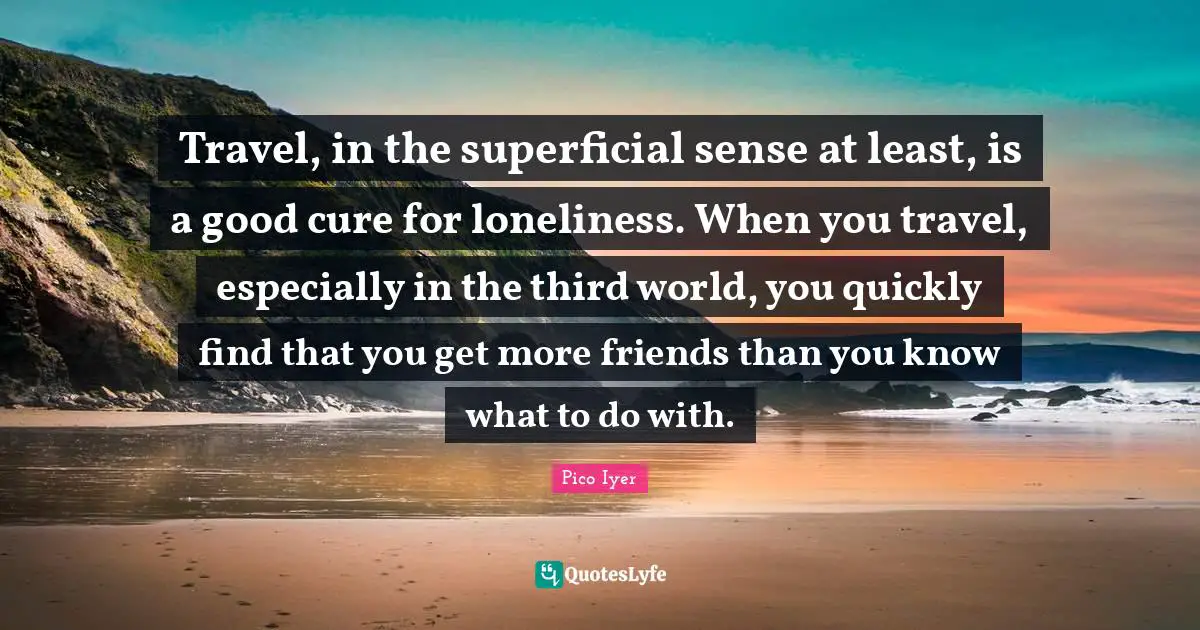 Travel, in the superficial sense at least, is a good cure for loneliness. When you travel, especially in the third world, you quickly find that you get more friends than you know what to do with.