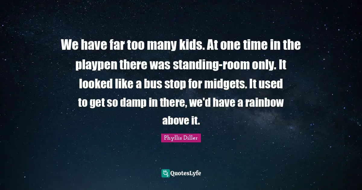 We have far too many kids. At one time in the playpen there was standing-room only. It looked like a bus stop for midgets. It used to get so damp in there, we'd have a rainbow above it.