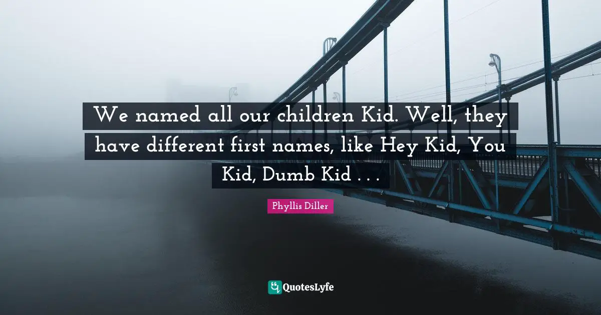 We named all our children Kid. Well, they have different first names, like Hey Kid, You Kid, Dumb Kid . . .