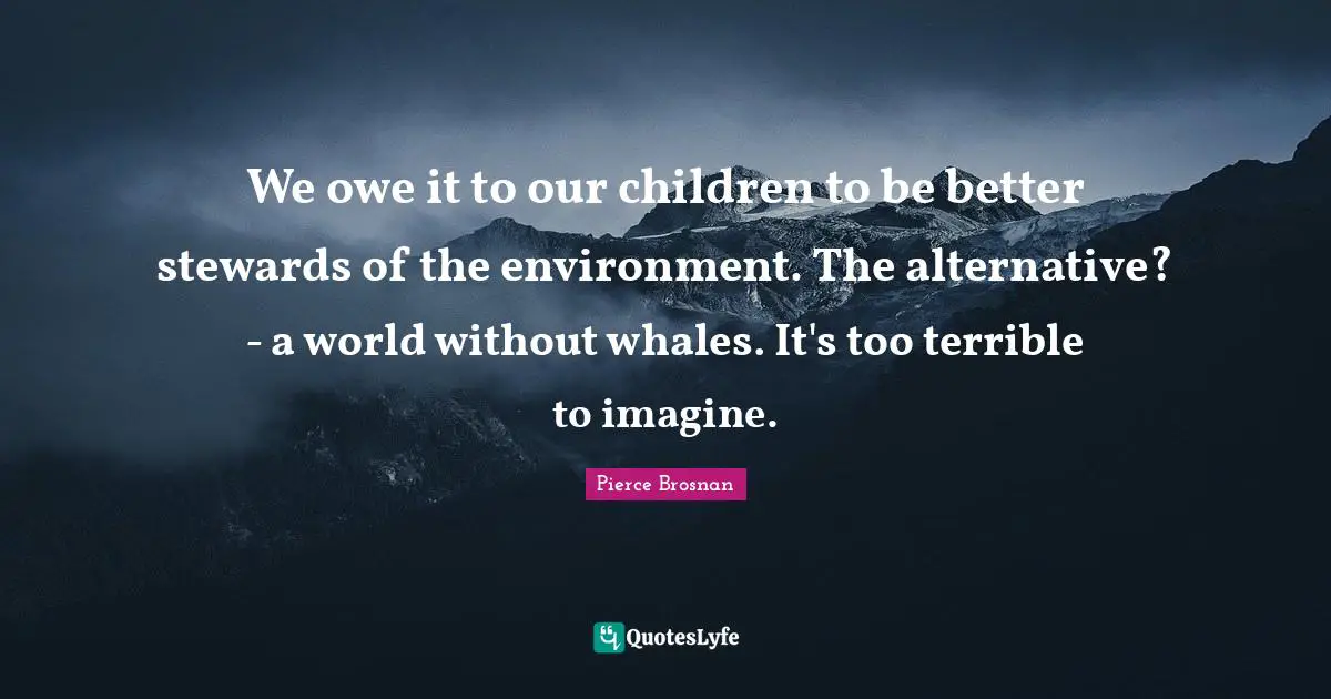 We owe it to our children to be better stewards of the environment. The alternative? - a world without whales. It's too terrible to imagine.