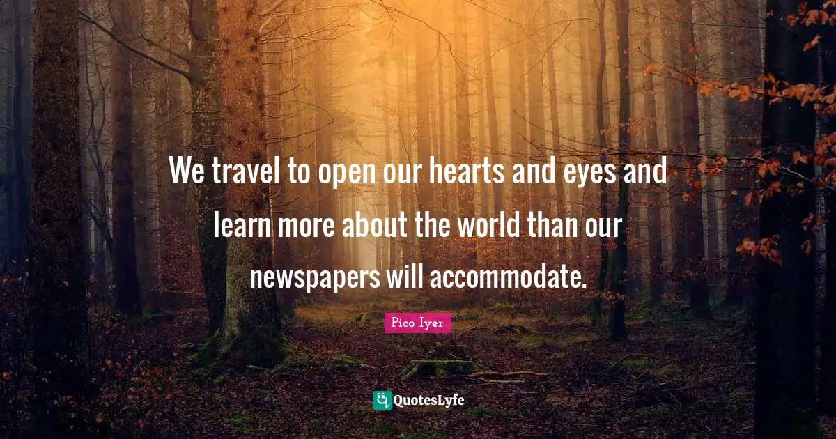 We travel to open our hearts and eyes and learn more about the world than our newspapers will accommodate.