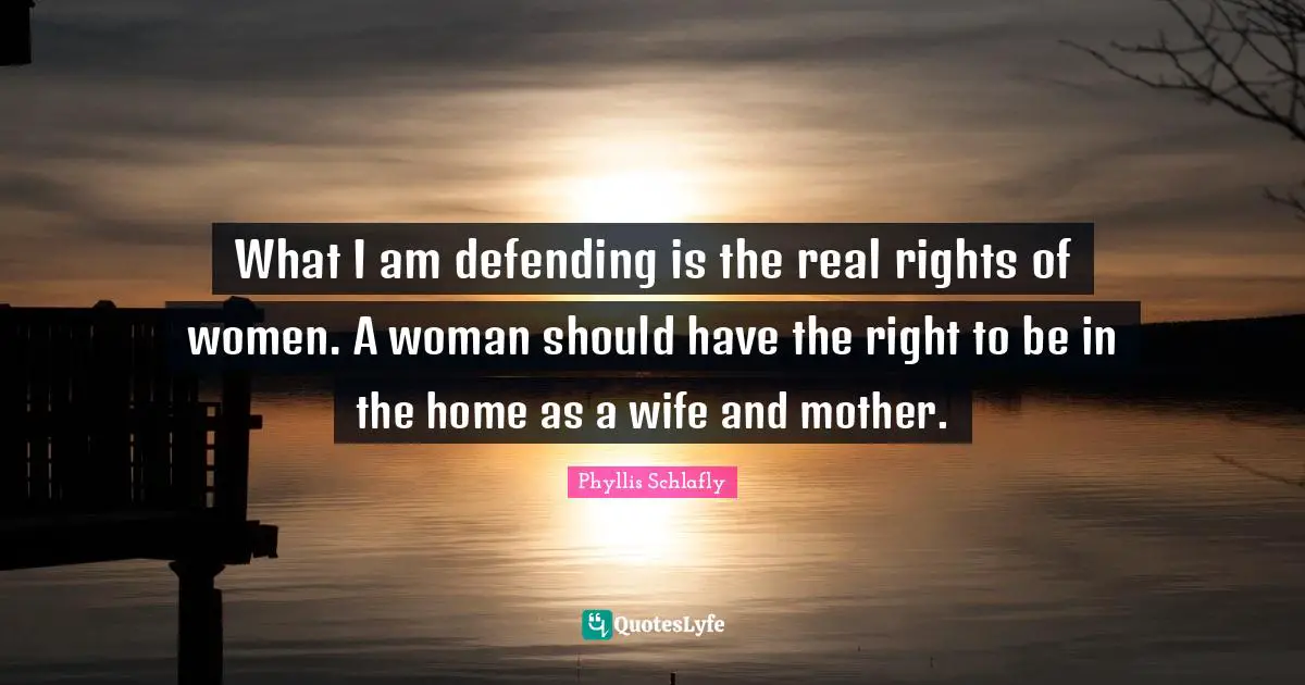 What I am defending is the real rights of women. A woman should have the right to be in the home as a wife and mother.