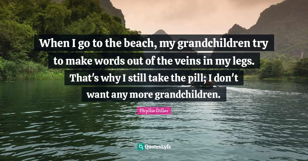 When I go to the beach, my grandchildren try to make words out of the veins in my legs. That's why I still take the pill; I don't want any more grandchildren.