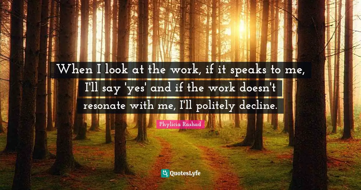 When I look at the work, if it speaks to me, I'll say 'yes' and if the work doesn't resonate with me, I'll politely decline.